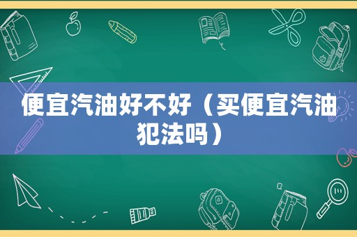 便宜汽油好不好（買(mǎi)便宜汽油犯法嗎）