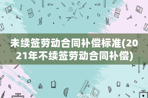 未續(xù)簽勞動合同補償標準(2021年不續(xù)簽勞動合同補償)