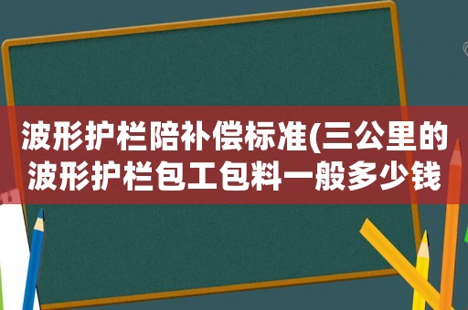 波形護(hù)欄陪補(bǔ)償標(biāo)準(zhǔn)(三公里的波形護(hù)欄包工包料一般多少錢？鄉(xiāng)村公路？)