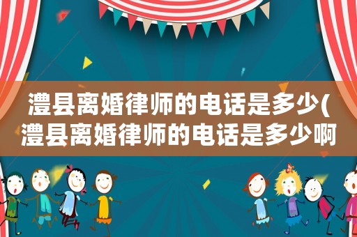 澧縣離婚律師的電話是多少(澧縣離婚律師的電話是多少啊)