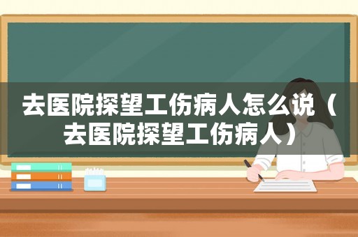 去醫(yī)院探望工傷病人怎么說(shuō)（去醫(yī)院探望工傷病人）
