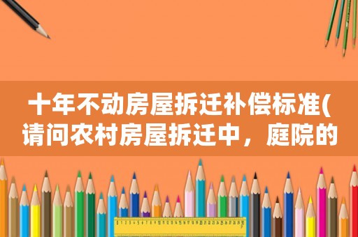 十年不動(dòng)房屋拆遷補(bǔ)償標(biāo)準(zhǔn)(請(qǐng)問農(nóng)村房屋拆遷中，庭院的景觀石（假山）和景觀樹如何補(bǔ)償？謝謝？)