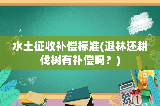 水土征收補償標(biāo)準(zhǔn)(退林還耕伐樹有補償嗎？)