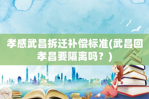 孝感武昌拆遷補(bǔ)償標(biāo)準(zhǔn)(武昌回孝昌要隔離嗎？)