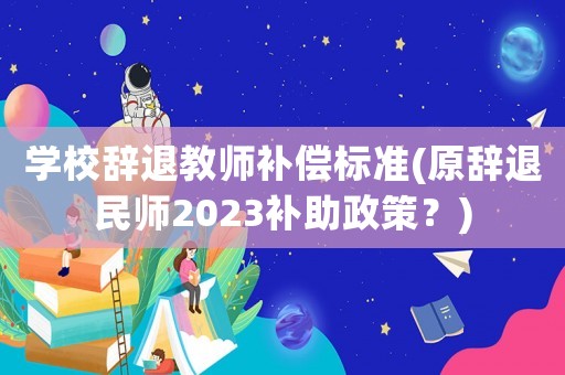 學(xué)校辭退教師補(bǔ)償標(biāo)準(zhǔn)(原辭退民師2023補(bǔ)助政策？)