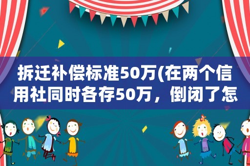 拆遷補償標(biāo)準(zhǔn)50萬(在兩個信用社同時各存50萬，倒閉了怎么賠償？)