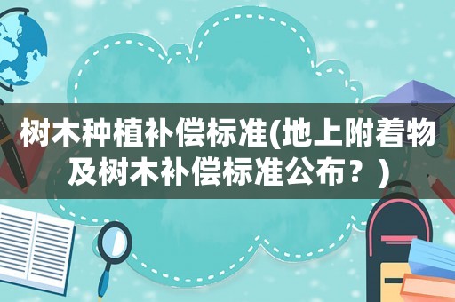 樹木種植補(bǔ)償標(biāo)準(zhǔn)(地上附著物及樹木補(bǔ)償標(biāo)準(zhǔn)公布？)