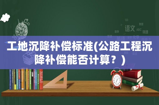 工地沉降補(bǔ)償標(biāo)準(zhǔn)(公路工程沉降補(bǔ)償能否計(jì)算？)