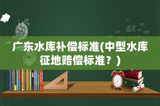 廣東水庫補(bǔ)償標(biāo)準(zhǔn)(中型水庫征地賠償標(biāo)準(zhǔn)？)