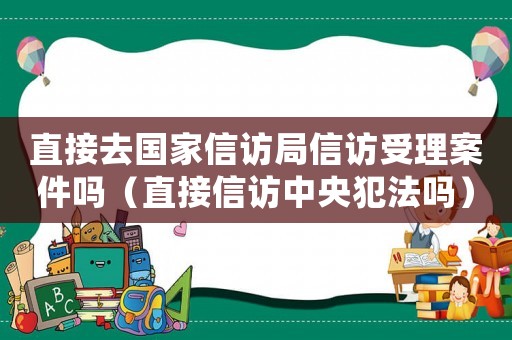 直接去國家信訪局信訪受理案件嗎（直接信訪中央犯法嗎）