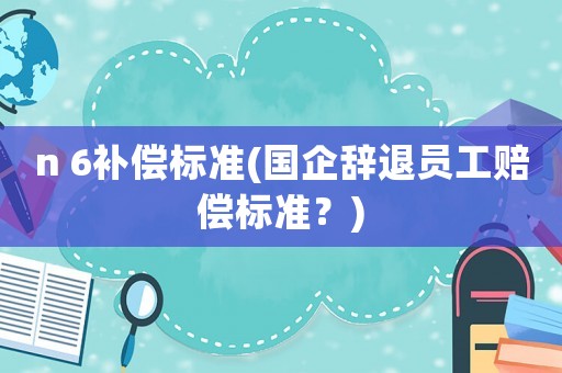 n 6補(bǔ)償標(biāo)準(zhǔn)(國企辭退員工賠償標(biāo)準(zhǔn)？)