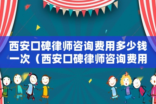 西安口碑律師咨詢費用多少錢一次（西安口碑律師咨詢費用多少）