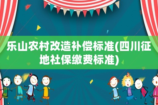 樂(lè)山農(nóng)村改造補(bǔ)償標(biāo)準(zhǔn)(四川征地社保繳費(fèi)標(biāo)準(zhǔn))