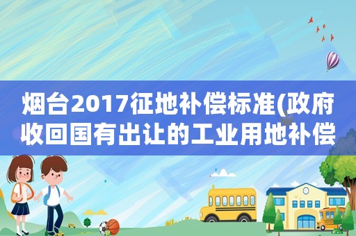 煙臺2017征地補償標準(政府收回國有出讓的工業(yè)用地補償辦法？)