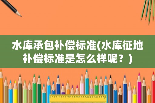 水庫(kù)承包補(bǔ)償標(biāo)準(zhǔn)(水庫(kù)征地補(bǔ)償標(biāo)準(zhǔn)是怎么樣呢？)