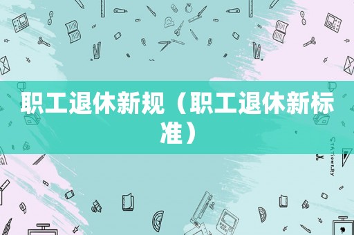 職工退休新規(guī)（職工退休新標準）