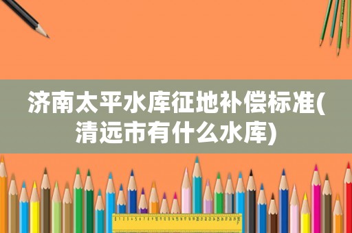 濟(jì)南太平水庫征地補(bǔ)償標(biāo)準(zhǔn)(清遠(yuǎn)市有什么水庫)