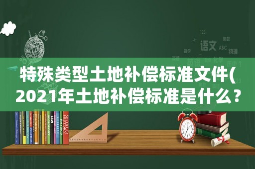 特殊類型土地補(bǔ)償標(biāo)準(zhǔn)文件(2021年土地補(bǔ)償標(biāo)準(zhǔn)是什么？)