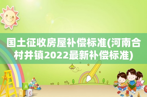 國土征收房屋補償標(biāo)準(zhǔn)(河南合村并鎮(zhèn)2022最新補償標(biāo)準(zhǔn))