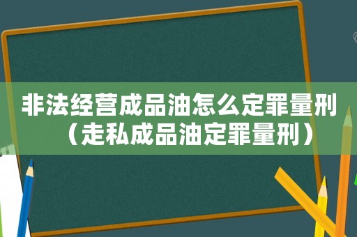 非法經(jīng)營成品油怎么定罪量刑（走私成品油定罪量刑）