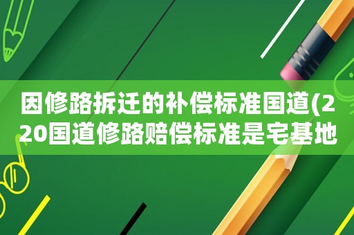 因修路拆遷的補(bǔ)償標(biāo)準(zhǔn)國(guó)道(220國(guó)道修路賠償標(biāo)準(zhǔn)是宅基地怎么賠償？)