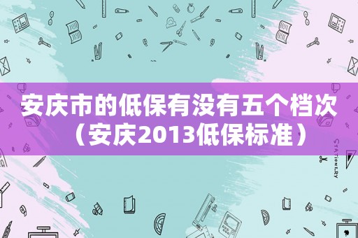 安慶市的低保有沒有五個檔次（安慶2013低保標(biāo)準(zhǔn)）