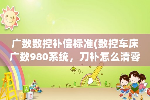 廣數(shù)數(shù)控補償標準(數(shù)控車床廣數(shù)980系統(tǒng)，刀補怎么清零，怎樣設定坐標，急？)