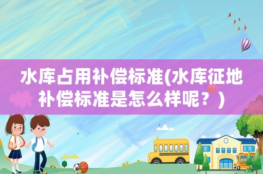 水庫(kù)占用補(bǔ)償標(biāo)準(zhǔn)(水庫(kù)征地補(bǔ)償標(biāo)準(zhǔn)是怎么樣呢？)