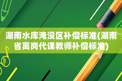 湖南水庫(kù)淹沒(méi)區(qū)補(bǔ)償標(biāo)準(zhǔn)(湖南省離崗代課教師補(bǔ)償標(biāo)準(zhǔn))