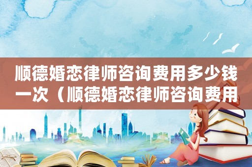 順德婚戀律師咨詢費用多少錢一次（順德婚戀律師咨詢費用多少）