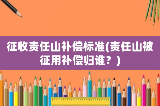 征收責(zé)任山補(bǔ)償標(biāo)準(zhǔn)(責(zé)任山被征用補(bǔ)償歸誰？)