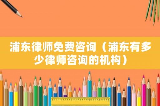 浦東律師免費咨詢（浦東有多少律師咨詢的機構(gòu)）