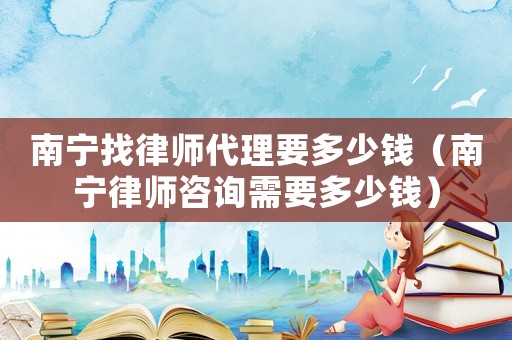 南寧找律師代理要多少錢（南寧律師咨詢需要多少錢）