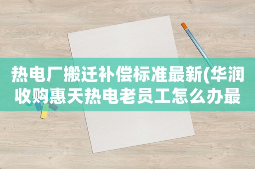 熱電廠搬遷補(bǔ)償標(biāo)準(zhǔn)最新(華潤收購惠天熱電老員工怎么辦最新)