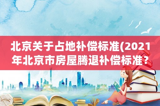 北京關(guān)于占地補(bǔ)償標(biāo)準(zhǔn)(2021年北京市房屋騰退補(bǔ)償標(biāo)準(zhǔn)？)