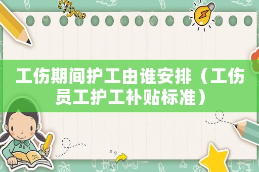 工傷期間護(hù)工由誰(shuí)安排（工傷員工護(hù)工補(bǔ)貼標(biāo)準(zhǔn)）
