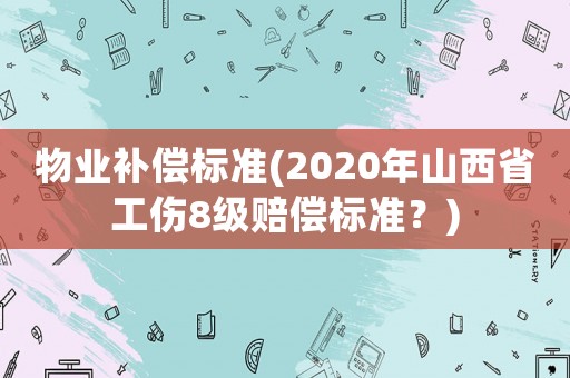 物業(yè)補(bǔ)償標(biāo)準(zhǔn)(2020年山西省工傷8級賠償標(biāo)準(zhǔn)？)