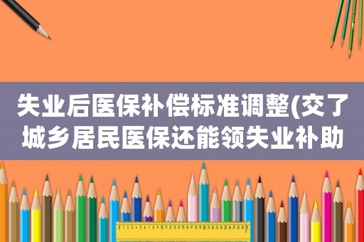 失業(yè)后醫(yī)保補償標(biāo)準(zhǔn)調(diào)整(交了城鄉(xiāng)居民醫(yī)保還能領(lǐng)失業(yè)補助金嗎)