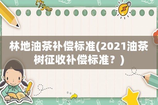 林地油茶補(bǔ)償標(biāo)準(zhǔn)(2021油茶樹(shù)征收補(bǔ)償標(biāo)準(zhǔn)？)