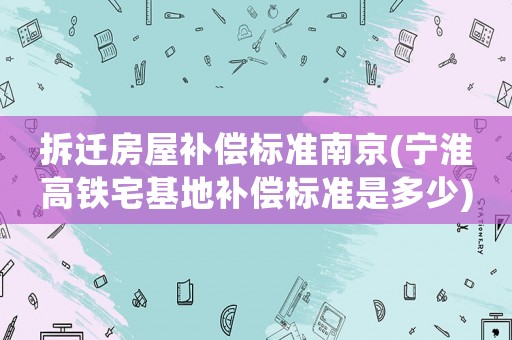拆遷房屋補(bǔ)償標(biāo)準(zhǔn)南京(寧淮高鐵宅基地補(bǔ)償標(biāo)準(zhǔn)是多少)