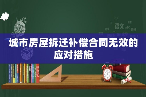 城市房屋拆遷補(bǔ)償合同無(wú)效的應(yīng)對(duì)措施