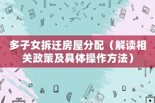 多子女拆遷房屋分配（解讀相關(guān)政策及具體操作方法）