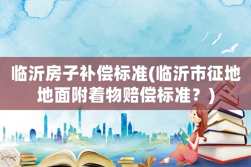 臨沂房子補償標準(臨沂市征地地面附著物賠償標準？)