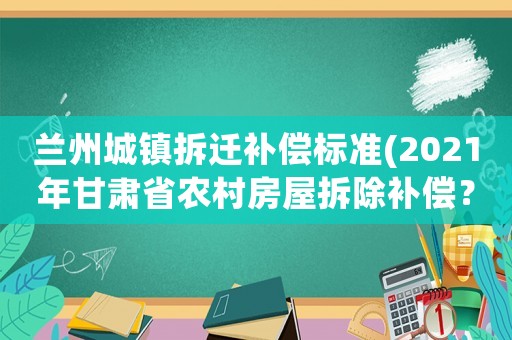 蘭州城鎮(zhèn)拆遷補(bǔ)償標(biāo)準(zhǔn)(2021年甘肅省農(nóng)村房屋拆除補(bǔ)償？)