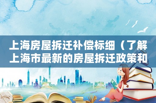 上海房屋拆遷補償標(biāo)細(xì)（了解上海市最新的房屋拆遷政策和補償標(biāo)準(zhǔn)）