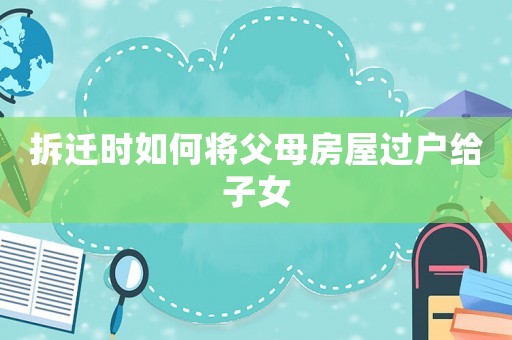 拆遷時如何將父母房屋過戶給子女