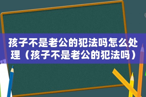 孩子不是老公的犯法嗎怎么處理（孩子不是老公的犯法嗎）