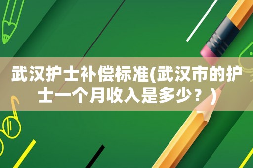 武漢護(hù)士補(bǔ)償標(biāo)準(zhǔn)(武漢市的護(hù)士一個月收入是多少？)