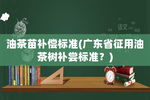 油茶苗補償標(biāo)準(zhǔn)(廣東省征用油茶樹補嘗標(biāo)準(zhǔn)？)