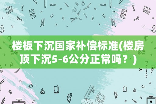 樓板下沉國家補(bǔ)償標(biāo)準(zhǔn)(樓房頂下沉5-6公分正常嗎？)